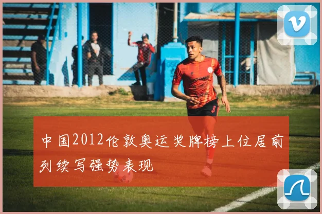 中国2012伦敦奥运奖牌榜上位居前列续写强势表现