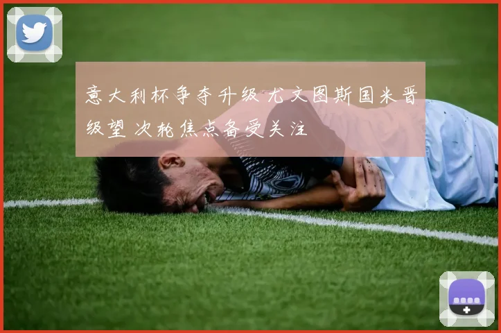 意大利杯争夺升级 尤文图斯国米晋级望 次轮焦点备受关注