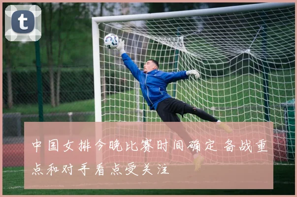 中国女排今晚比赛时间确定 备战重点和对手看点受关注