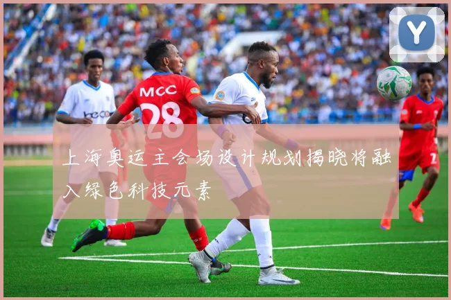 上海奥运主会场设计规划揭晓将融入绿色科技元素