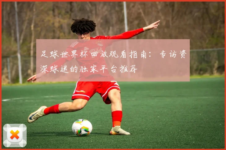 足球世界杯回放观看指南：专访资深球迷的独家平台推荐