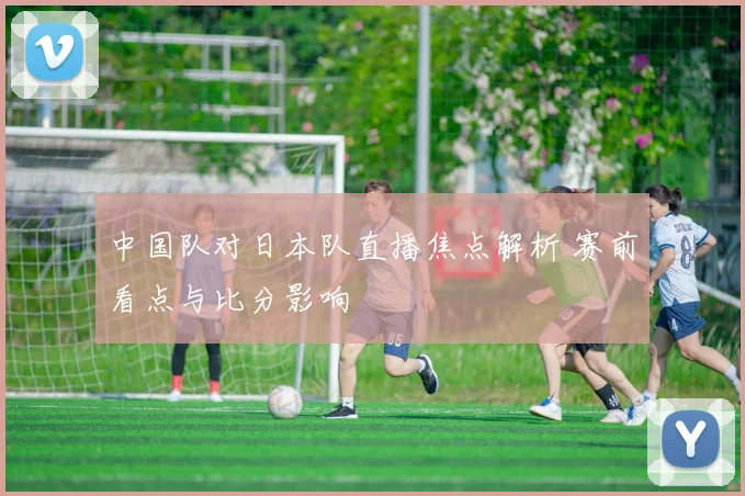 中国队对日本队直播焦点解析 赛前看点与比分影响