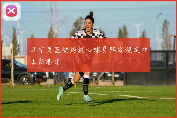 辽宁男篮续约核心球员阵容稳定冲击新赛季