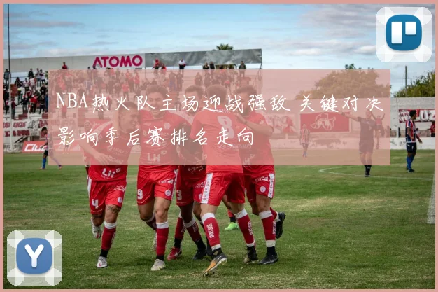 NBA热火队主场迎战强敌 关键对决影响季后赛排名走向