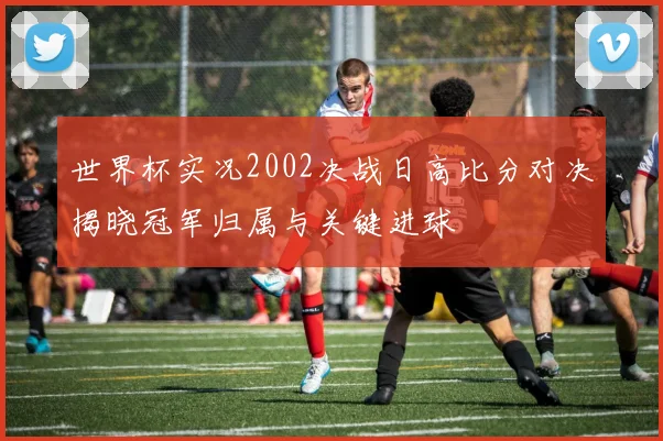世界杯实况2002决战日高比分对决揭晓冠军归属与关键进球