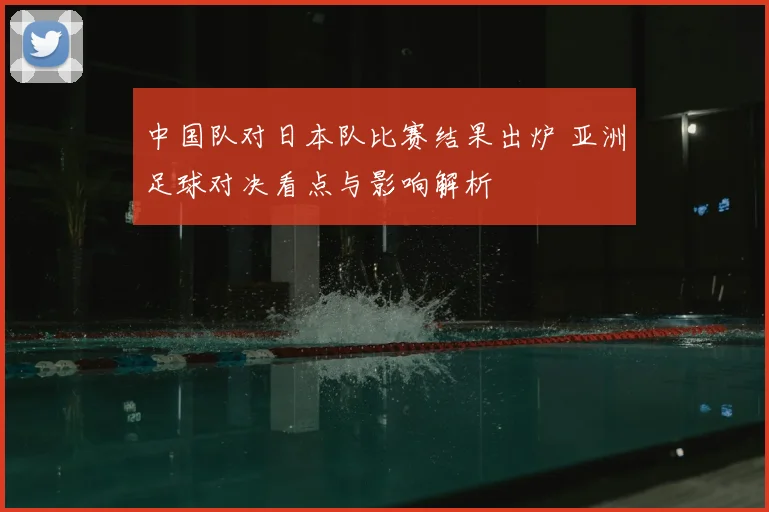 中国队对日本队比赛结果出炉 亚洲足球对决看点与影响解析