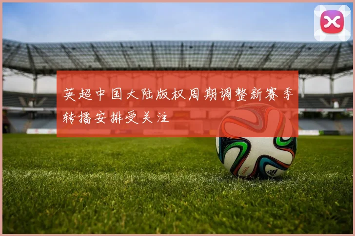 英超中国大陆版权周期调整新赛季转播安排受关注