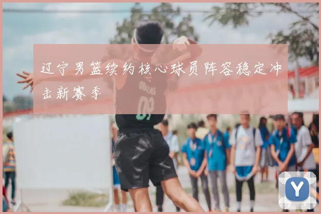 辽宁男篮续约核心球员阵容稳定冲击新赛季