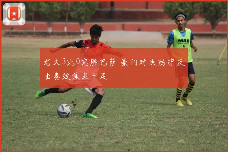 尤文3比0完胜巴萨 豪门对决防守反击奏效焦点十足