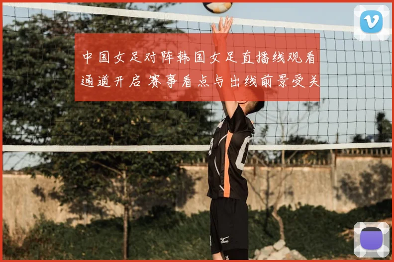 中国女足对阵韩国女足直播线观看通道开启 赛事看点与出线前景受关注