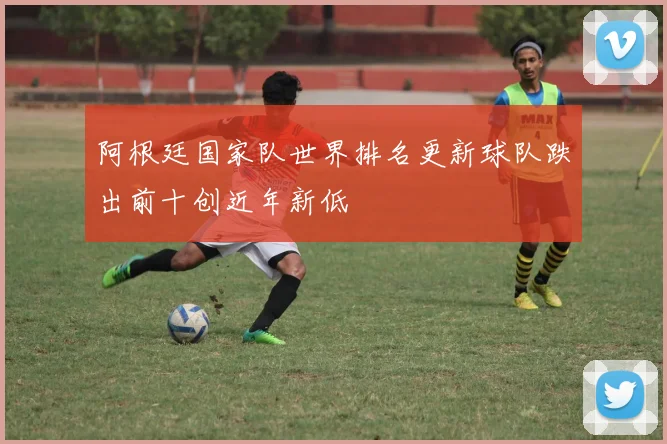 阿根廷国家队世界排名更新球队跌出前十创近年新低