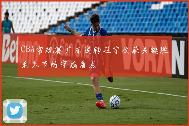 CBA常规赛广东逆转辽宁收获关键胜利末节防守成看点