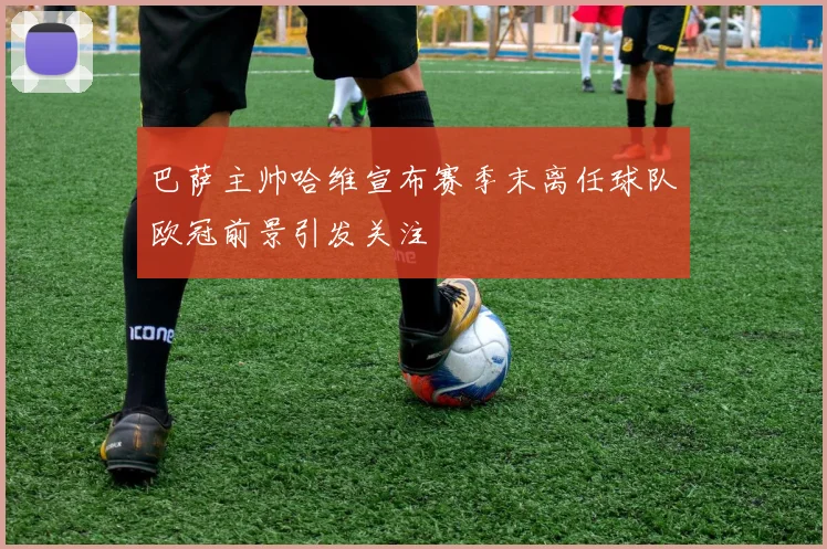 巴萨主帅哈维宣布赛季末离任球队欧冠前景引发关注