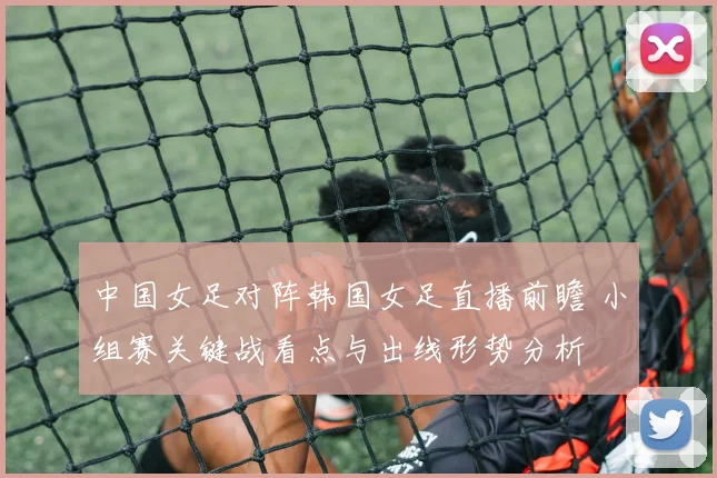 中国女足对阵韩国女足直播前瞻 小组赛关键战看点与出线形势分析