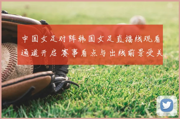 中国女足对阵韩国女足直播线观看通道开启 赛事看点与出线前景受关注