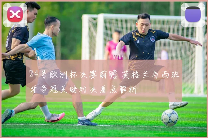 24号欧洲杯决赛前瞻 英格兰与西班牙争冠关键对决看点解析