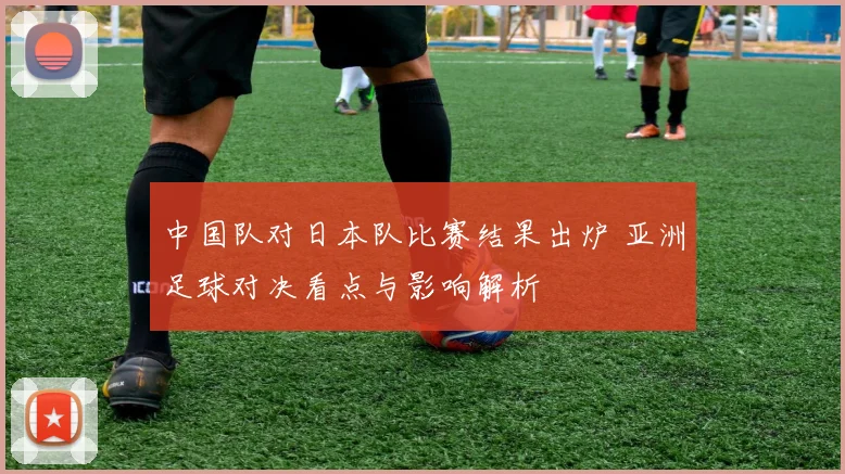 中国队对日本队比赛结果出炉 亚洲足球对决看点与影响解析