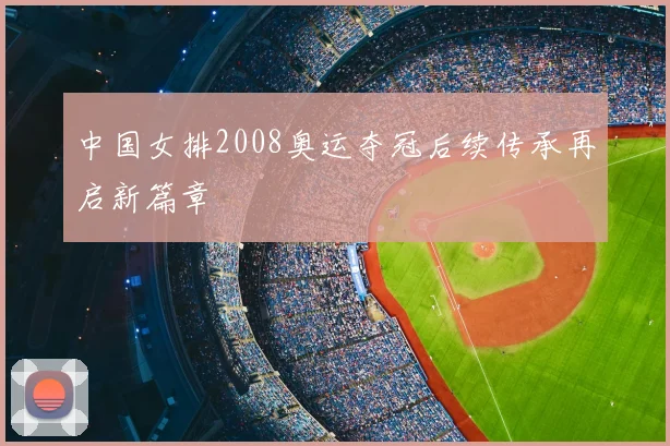 中国女排2008奥运夺冠后续传承再启新篇章