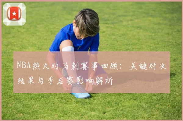 NBA热火对马刺赛事回顾：关键对决结果与季后赛影响解析