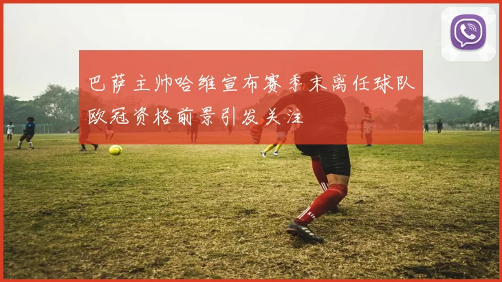 巴萨主帅哈维宣布赛季末离任球队欧冠资格前景引发关注