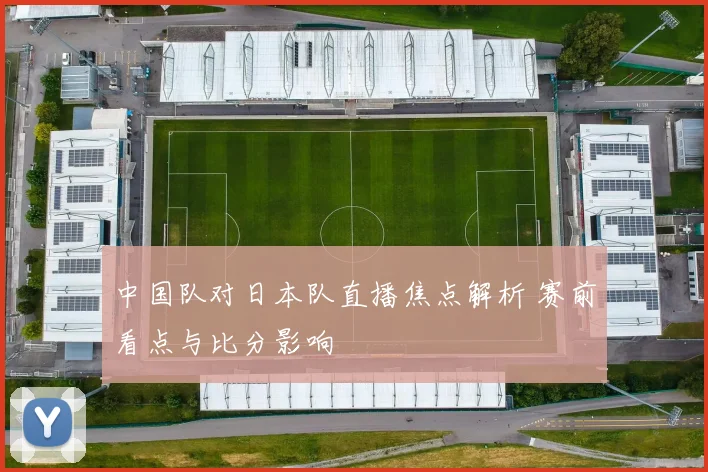 中国队对日本队直播焦点解析 赛前看点与比分影响
