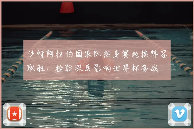 沙特阿拉伯国家队热身赛轮换阵容取胜，检验深度影响世界杯备战
