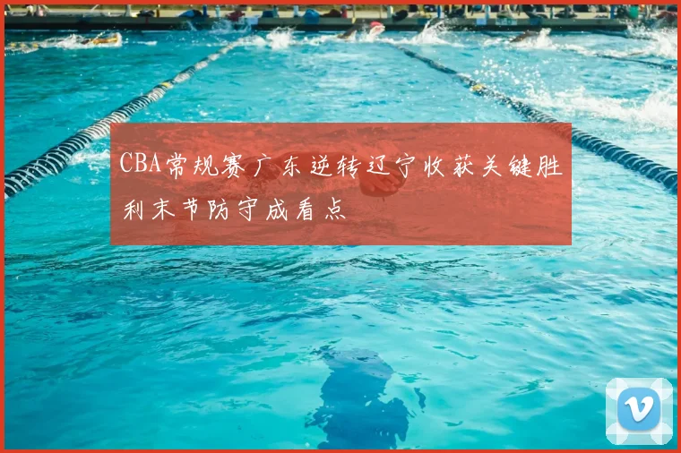 CBA常规赛广东逆转辽宁收获关键胜利末节防守成看点