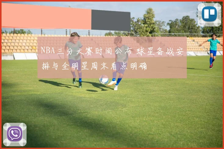 NBA三分大赛时间公布 球星备战安排与全明星周末看点明确