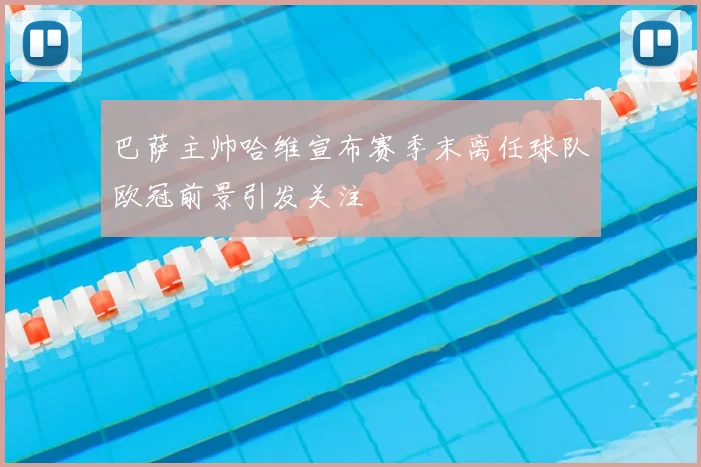 巴萨主帅哈维宣布赛季末离任球队欧冠前景引发关注