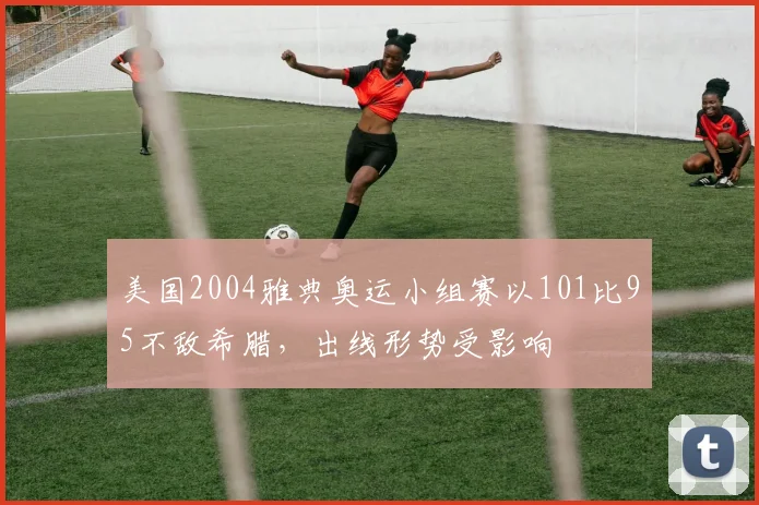 美国2004雅典奥运小组赛以101比95不敌希腊，出线形势受影响