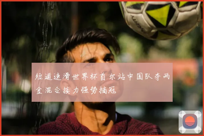 短道速滑世界杯首尔站中国队夺两金混合接力强势摘冠