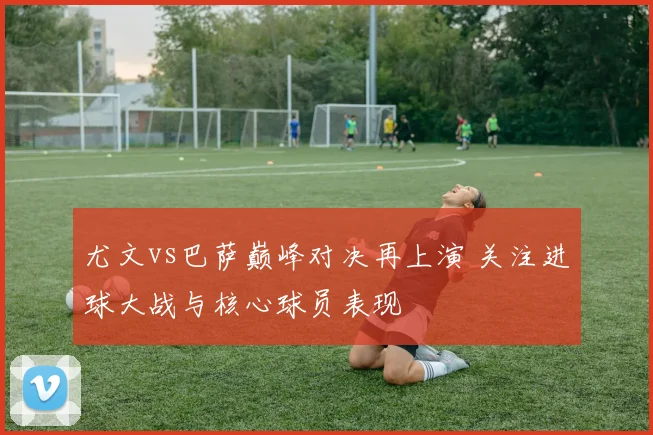 尤文vs巴萨巅峰对决再上演 关注进球大战与核心球员表现