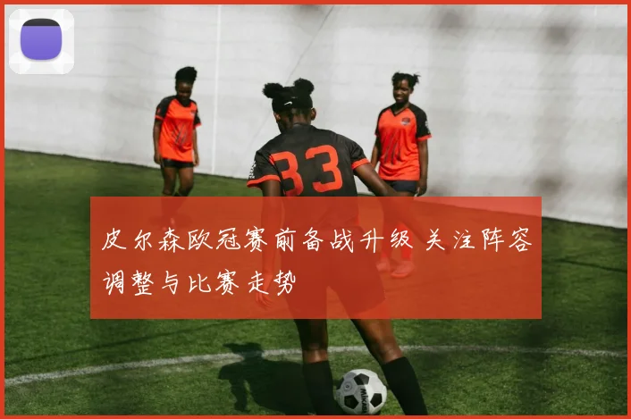 皮尔森欧冠赛前备战升级 关注阵容调整与比赛走势