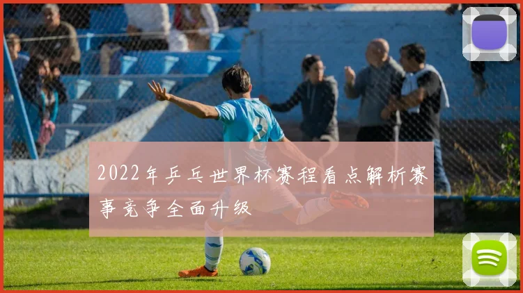 2022年乒乓世界杯赛程看点解析赛事竞争全面升级