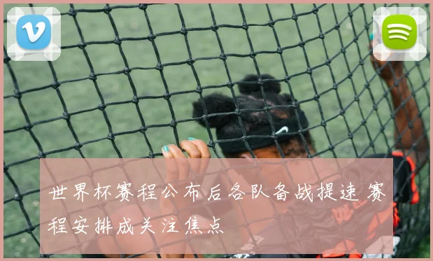世界杯赛程公布后各队备战提速 赛程安排成关注焦点